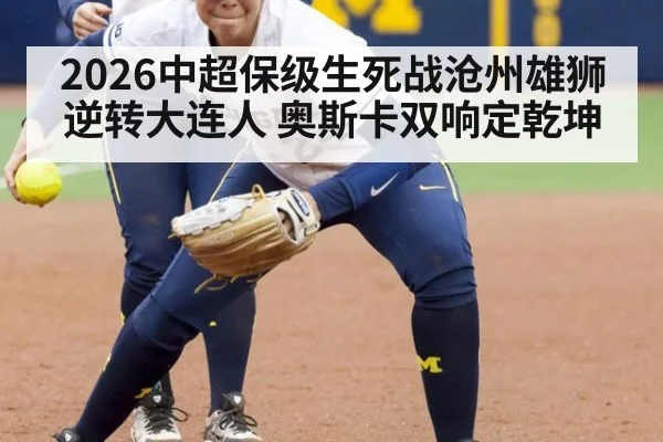 2026中超保级生死战沧州雄狮逆转大连人 奥斯卡双响定乾坤