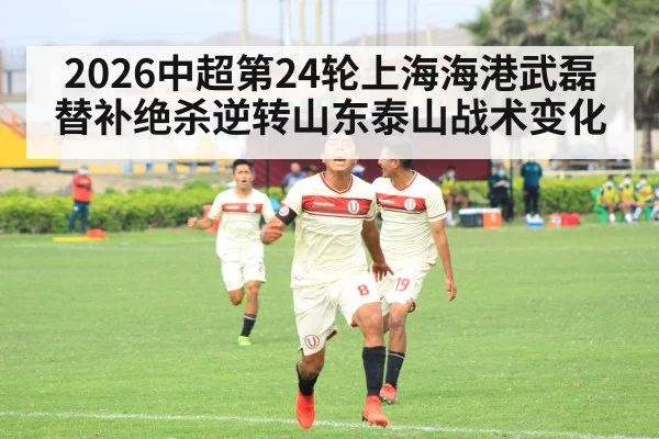2026中超第24轮上海海港武磊替补绝杀逆转山东泰山战术变化
